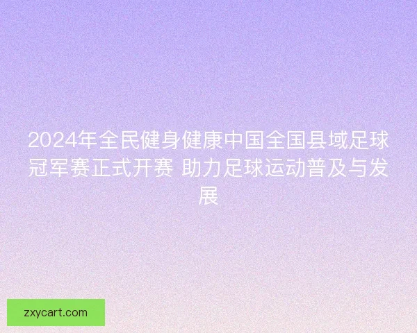 2024年全民健身健康中国全国县域足球冠军赛正式开赛 助力足球运动普及与发展