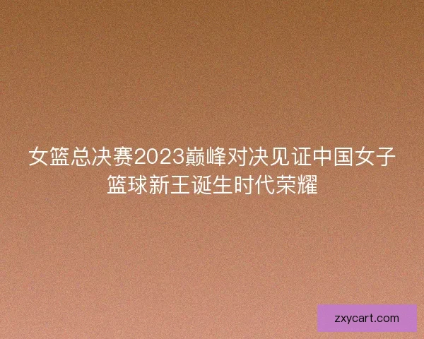 女篮总决赛2023巅峰对决见证中国女子篮球新王诞生时代荣耀