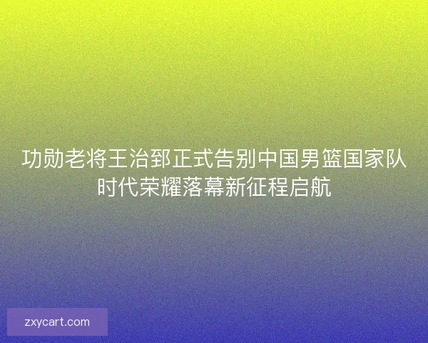 功勋老将王治郅正式告别中国男篮国家队时代荣耀落幕新征程启航
