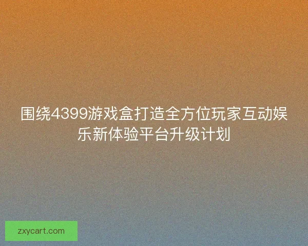 围绕4399游戏盒打造全方位玩家互动娱乐新体验平台升级计划