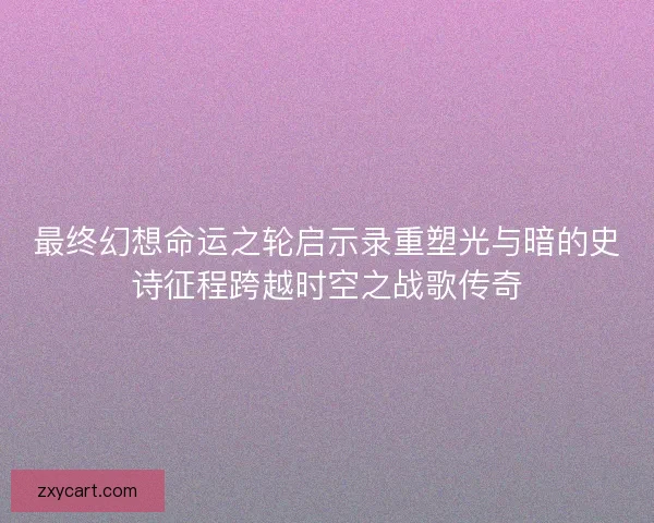 最终幻想命运之轮启示录重塑光与暗的史诗征程跨越时空之战歌传奇